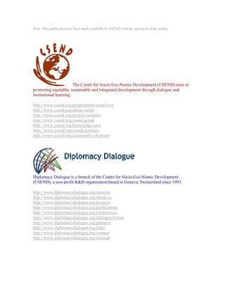 Note: This publication has been made available by CSEND with the agrement of the author.




                        The Centre for Socio-Eco-Nomic Development (CSEND) aims at
promoting equitable, sustainable and integrated development through dialogue and
institutional learning.

http://www.csend.org/programmes-a-services
http://www.csend.org/about-csend
http://www.csend.org/project-samples
http://www.csend.org/csend-group
http://www.csend.org/knowledge-area
http://www.csend.org/csend-portraits
http://www.csend.org/community-of-artists




Diplomacy Dialogue is a branch of the Centre for Socio-Eco-Nomic Development
(CSEND), a non-profit R&D organization based in Geneva, Switzerland since 1993.

http://www.diplomacydialogue.org/mission
http://www.diplomacydialogue.org/about-us
http://www.diplomacydialogue.org/projects
http://www.diplomacydialogue.org/publications
http://www.diplomacydialogue.org/conferences
http://www.diplomacydialogue.org/dialogue-forum
http://www.diplomacydialogue.org/partners
http://www.diplomacydialogue.org/links
http://www.diplomacydialogue.org/contact
http://www.diplomacydialogue.org/sitemap
 