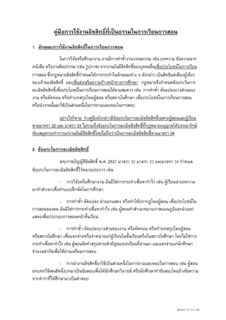 คูมือการใชงานลิขสิทธิ์ที่เปนธรรมในการเรียนการสอน
1. ลักษณะการใชงานลิขสิทธิ์ในการเรียนการสอน
ในการวิจัยหรือศึกษางาน อาจมีการทําซ้ํางานวรรณกรรม เชน บทความ ขอความจาก
หนังสือ หรืองานศิลปกรรม (เชน รูปภาพ) จากงานอันมีลิขสิทธิของบุคคลอื่นเพื่อประโยชนในการเรียน
์
การสอน ซึ่งกฎหมายลิขสิทธิ์กําหนดใหการกระทําในลักษณะตาง ๆ ดังกลาว เปนสิทธิแตเพียงผูเดียว
ของเจาของลิขสิทธิ์ และเพือสงเสริมความกาวหนาทางการศึกษา กฎหมายจึงกําหนดขอยกเวนการ
่
ละเมิดลิขสิทธิเพื่อประโยชนในการเรียนการสอนไดตามสมควร เชน การทําซ้า ดัดแปลงบางสวนของ
์
ํ
งาน หรือตัดทอน หรือทําบทสรุปโดยผูสอน หรือสถาบันศึกษา เพือประโยชนในการเรียนการสอน
่
หรือนํางานนันมาใชเปนสวนหนึ่งในการถามและตอบในการสอบ
้
อยางไรก็ตาม รางคูมือดังกลาวมีขอยกเวนการละเมิดลิขสิทธิเฉพาะผูสอนและผูเรียน
์


ตามมาตรา 32 และ มาตรา 33 ไมรวมถึงขอยกเวนการละเมิดลิขสิทธิที่กฎหมายอนุญาตใหบรรณารักษ
์
หองสมุดกระทําการแกงานอันมีลิขสิทธิ์โดยไมถือวาเปนการละเมิดลิขสิทธิตามมาตรา 34
์
2. ขอยกเวนการละเมิดลิขสิทธิ์
พระราชบัญญัติลขสิทธิ์ พ.ศ. 2537 มาตรา 32 มาตรา 33 และมาตรา 34 กําหนด
ิ
ขอยกเวนการละเมิดลิขสิทธิไวหลายประการ เชน
์
- การวิจัยหรือศึกษางาน อันมิใชการกระทําเพื่อหากําไร เชน ผูเรียนนําบทความ
มาทําสําเนาเพื่อทําแบบฝกหัดในการศึกษา
- การทําซ้ํา ดัดแปลง นําออกแสดง หรือทําใหปรากฏโดยผูสอน เพื่อประโยชนใน
การสอนของตน อันมิใชการกระทําเพื่อหากําไร เชน ผูสอนทําสําเนาขยายภาพแผนภูมิและนําออก

แสดงเพื่อประกอบการสอนหนาชั้นเรียน
- การทําซ้ํา ดัดแปลงบางสวนของงาน หรือตัดทอน หรือทําบทสรุปโดยผูสอน
หรือสถาบันศึกษา เพื่อแจกจายหรือจําหนายแกผูเรียนในชั้นเรียนหรือในสถาบันศึกษา โดยไมใชการ
กระทําเพื่อหากําไร เชน ผูสอนจัดทําสรุปสาระสําคัญของบทเรียนที่ผานมา และแจกจายแกนักศึกษา
จํานวนจํากัดเพื่อใชอานเตรียมการสอบ
- การนํางานลิขสิทธิ์มาใชเปนสวนหนึ่งในการถามและตอบในการสอบ เชน ผูสอน
ยกบทกวีนพนธหนึ่งบทมาเปนขอสอบเพือใหนักศึกษาวิจารณ หรือนักศึกษาทําขอสอบโดยอางขอความ
ิ
่
จากตําราที่ไดศึกษามาเปนคําตอบ

คุมครองฯ 111/ 14 ก.ย.48

 