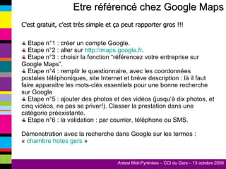 Etre référencé chez Google Maps C’est gratuit, c’est très simple et ça peut rapporter gros !!! Etape n°1 : créer un compte Google.  Etape n°2 : aller sur  http://maps.google.fr . Etape n°3 : choisir la fonction “référencez votre entreprise sur Google Maps”. Etape n°4 : remplir le questionnaire, avec les coordonnées postales téléphoniques, site Internet et brève description : là il faut faire apparaitre les mots-clés essentiels pour une bonne recherche sur Google Etape n°5 : ajouter des photos et des vidéos (jusqu‘à dix photos, et cinq vidéos, ne pas se priver!). Classer la prestation dans une catégorie préexistante. Etape n°6 : la validation : par courrier, téléphone ou SMS. Démonstration avec la recherche dans Google sur les termes : «  chambre hotes gers  » 