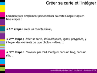 Créer sa carte et l’intégrer Comment très simplement personnaliser sa carte Google Maps en trois étapes : 1 ère  étape :  créer un compte Gmail, 2 ème  étape :  créer sa carte, ses marqueurs, lignes, polygones, y intégrer des éléments de type photos, vidéos, … 3 ème  étape :  l’envoyer par mail, l’intégrer dans un blog, dans un site, … 