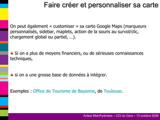 Faire créer et personnaliser sa carte On peut également « customiser » sa carto Google Maps (marqueurs personnalisés, sidebar, maplets, action de la souris au survol/clic, chargement global ou partiel, …). Si on a plus de moyens financiers, ou de sérieuses connaissances techniques, si on a une grosse base de données à intégrer. Exemples :  Office de Tourisme de Bayonne , de  Toulouse . 