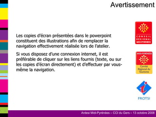 Avertissement Les copies d’écran présentées dans le powerpoint constituent des illustrations afin de remplacer la navigation effectivement réalisée lors de l’atelier. Si vous disposez d’une connexion internet, il est préférable de cliquer sur les liens fournis (texte, ou sur les copies d’écran directement) et d’effectuer par vous-même la navigation. 
