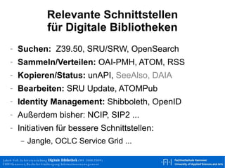 Relevante Schnittstellen für Digitale Bibliotheken Suchen:   Z39.50, SRU/SRW, OpenSearch Sammeln/Verteilen:  OAI-PMH, ATOM, RSS Kopieren/Status:  unAPI,  SeeAlso, DAIA Bearbeiten:  SRU Update, ATOMPub Identity Management:  Shibboleth, OpenID Außerdem bisher: NCIP, SIP2 ... Initiativen für bessere Schnittstellen: Jangle, OCLC Service Grid ... 