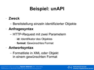 Beispiel: unAPI Zweck Bereitstellung einzeln identifizierter Objekte Anfragesyntax HTTP-Request mit zwei Parametern id:  Identifikator des Objektes format : Gewünschtes Format Antwortsyntax Formatliste in XML oder Objekt in einem gewünschten Format 