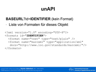 unAPI BASEURL ?id= IDENTIFIER  (kein Format) Liste von Formaten für dieses Objekt <?xml version="1.0" encoding="UTF-8"?> <formats id=" IDENTIFIER "> <format name="text" type="text/plain" /> <format name="marcxml" type="application/xml"   docs="http://www.loc.gov/standards/marcxml/"/> </formats> 