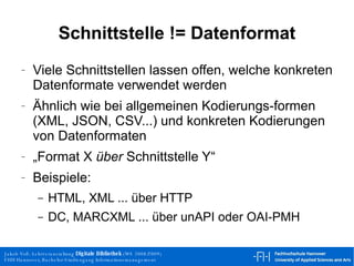 Schnittstelle != Datenformat Viele Schnittstellen lassen offen, welche konkreten Datenformate verwendet werden Ähnlich wie bei allgemeinen Kodierungs-formen (XML, JSON, CSV...) und konkreten Kodierungen von Datenformaten „Format X  über  Schnittstelle Y“ Beispiele: HTML, XML ... über HTTP DC, MARCXML ... über unAPI oder OAI-PMH 