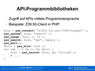 API-Programmbibliotheken Zugriff auf APIs mittels Programmiersprache Beispiele: Z39.50-Client in PHP: $con =  yaz_connect ( "z3950.loc.gov:7090/voyager" ); yaz_syntax ( $con, "usmarc" ); yaz_range ( $con, 1, 10 ); yaz_search ( $con, "rpn", $query ); yaz_wait (); $hits =  yaz_hits ( $con ); for ($p = 1; $p <= 10; $p++) { $rec =  yaz_record ( $con, $p, "string" ); # ... } 