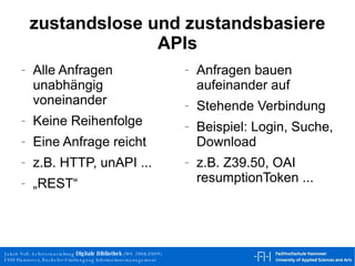 zustandslose und zustandsbasiere APIs Alle Anfragen unabhängig voneinander Keine Reihenfolge Eine Anfrage reicht z.B. HTTP, unAPI ... „REST“ Anfragen bauen aufeinander auf Stehende Verbindung Beispiel: Login, Suche, Download z.B. Z39.50, OAI resumptionToken ... 