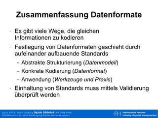 Zusammenfassung Datenformate Es gibt viele Wege, die gleichen Informationen zu kodieren Festlegung von Datenformaten geschieht durch aufeinander aufbauende Standards Abstrakte Strukturierung ( Datenmodell ) Konkrete Kodierung ( Datenformat ) Anwendung ( Werkzeuge und Praxis ) Einhaltung von Standards muss mittels Validierung überprüft werden 