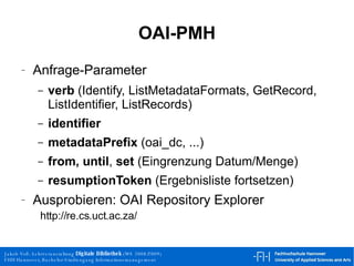 OAI-PMH Anfrage-Parameter verb  (Identify, ListMetadataFormats, GetRecord, ListIdentifier, ListRecords) identifier   metadataPrefix  (oai_dc, ...) from,   until ,  set  (Eingrenzung Datum/Menge) resumptionToken  (Ergebnisliste fortsetzen) Ausprobieren: OAI Repository Explorer   http://re.cs.uct.ac.za/  