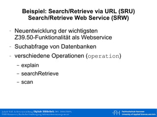 Beispiel: Search/Retrieve via URL (SRU) Search/Retrieve Web Service (SRW) Neuentwicklung der wichtigsten Z39.50-Funktionalität als Webservice Suchabfrage von Datenbanken verschiedene Operationen ( operation ) explain searchRetrieve scan 