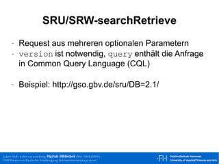 SRU/SRW-searchRetrieve Request aus mehreren optionalen Parametern version  ist notwendig,  query  enthält die Anfrage in Common Query Language (CQL)  Beispiel: http://gso.gbv.de/sru/DB=2.1/ 