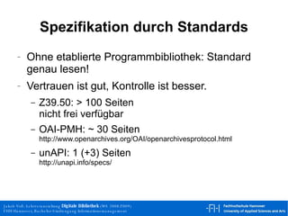 Spezifikation durch Standards Ohne etablierte Programmbibliothek: Standard genau lesen! Vertrauen ist gut, Kontrolle ist besser. Z39.50: > 100 Seiten nicht frei verfügbar OAI-PMH: ~ 30 Seiten http://www.openarchives.org/OAI/openarchivesprotocol.html unAPI: 1 (+3) Seiten http://unapi.info/specs/  