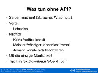 Was tun ohne API? Selber machen! (Scraping, Wraping...) Vorteil Lehrreich Nachteil Keine Verlässlichkeit Meist aufwändiger (aber nicht immer) Jemand könnte sich beschweren Oft die einzige Möglichkeit Tip: Firefox  DownloadHelper -Plugin 