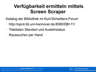 Verfügbarkeit ermitteln mittels Screen Scraper Katalog der Bibliothek im Kurt-Schwitters-Forum http://opc4.tib.uni-hannover.de:8080/DB=11/  Titeldaten Standort und Ausleihstatus Raussuchen per Hand 