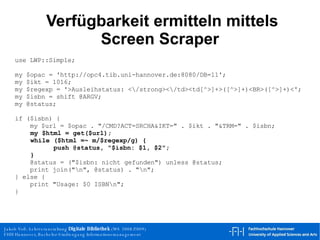 Verfügbarkeit ermitteln mittels Screen Scraper use LWP::Simple; my $opac = 'http://opc4.tib.uni-hannover.de:8080/DB=11';  my $ikt = 1016; my $regexp = '>Ausleihstatus: <\/strong><\/td><td[^>]+>([^>]+)<BR>([^>]+)<'; my $isbn = shift @ARGV; my @status; if ($isbn) { my $url = $opac . "/CMD?ACT=SRCHA&IKT=" . $ikt . "&TRM=" . $isbn; my $html = get($url); while ($html =~ m/$regexp/g) { push @status, "$isbn: $1, $2"; } @status = ("$isbn: nicht gefunden") unless @status; print join("\n", @status) . "\n"; } else { print "Usage: $0 ISBN\n"; } 