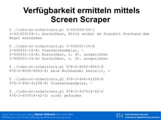 Verfügbarkeit ermitteln mittels Screen Scraper $ ./isbn-at-schwitters.pl 3-931659-29-1 3-931659-29-1: Ausleihbar, Bitte selbst am Standort Freihand dem Regal entnehmen $ ./isbn-at-schwitters.pl 3-936931-16-X 3-936931-16-X: Praesenzexemplar, - 3-936931-16-X: Ausleihbar, z. Zt. ausgeliehen 3-936931-16-X: Ausleihbar, z. Zt. ausgeliehen $ ./isbn-at-schwitters.pl 978-0-8050-8043-8 978-0-8050-8043-8: beim Buchhandel bestellt, - $ ./isbn-at-schwitters.pl 978-3-446-41208-8 978-3-446-41208-8: Praesenzexemplar, - $ ./isbn-at-schwitters.pl 978-3-937514-42-0 978-3-937514-42-0: nicht gefunden 