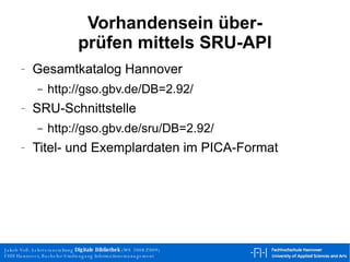 Vorhandensein über- prüfen mittels SRU-API Gesamtkatalog Hannover http://gso.gbv.de/DB=2.92/  SRU-Schnittstelle http://gso.gbv.de/sru/DB=2.92/  Titel- und Exemplardaten im PICA-Format 