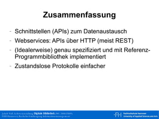 Zusammenfassung Schnittstellen (APIs) zum Datenaustausch Webservices: APIs über HTTP (meist REST) (Idealerweise) genau spezifiziert und mit Referenz-Programmbibliothek implementiert Zustandslose Protokolle einfacher 