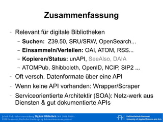 Relevant für digitale Bibliotheken Suchen:   Z39.50, SRU/SRW, OpenSearch... Einsammeln/Verteilen:  OAI, ATOM, RSS... Kopieren/Status:  unAPI,  SeeAlso, DAIA   ATOMPub, Shibboleth, OpenID, NCIP, SIP2 ... Oft versch. Datenformate über eine API Wenn keine API vorhanden: Wrapper/Scraper Serviceorientierte Architektir (SOA): Netz-werk aus Diensten & gut dokumentierte APIs Zusammenfassung 