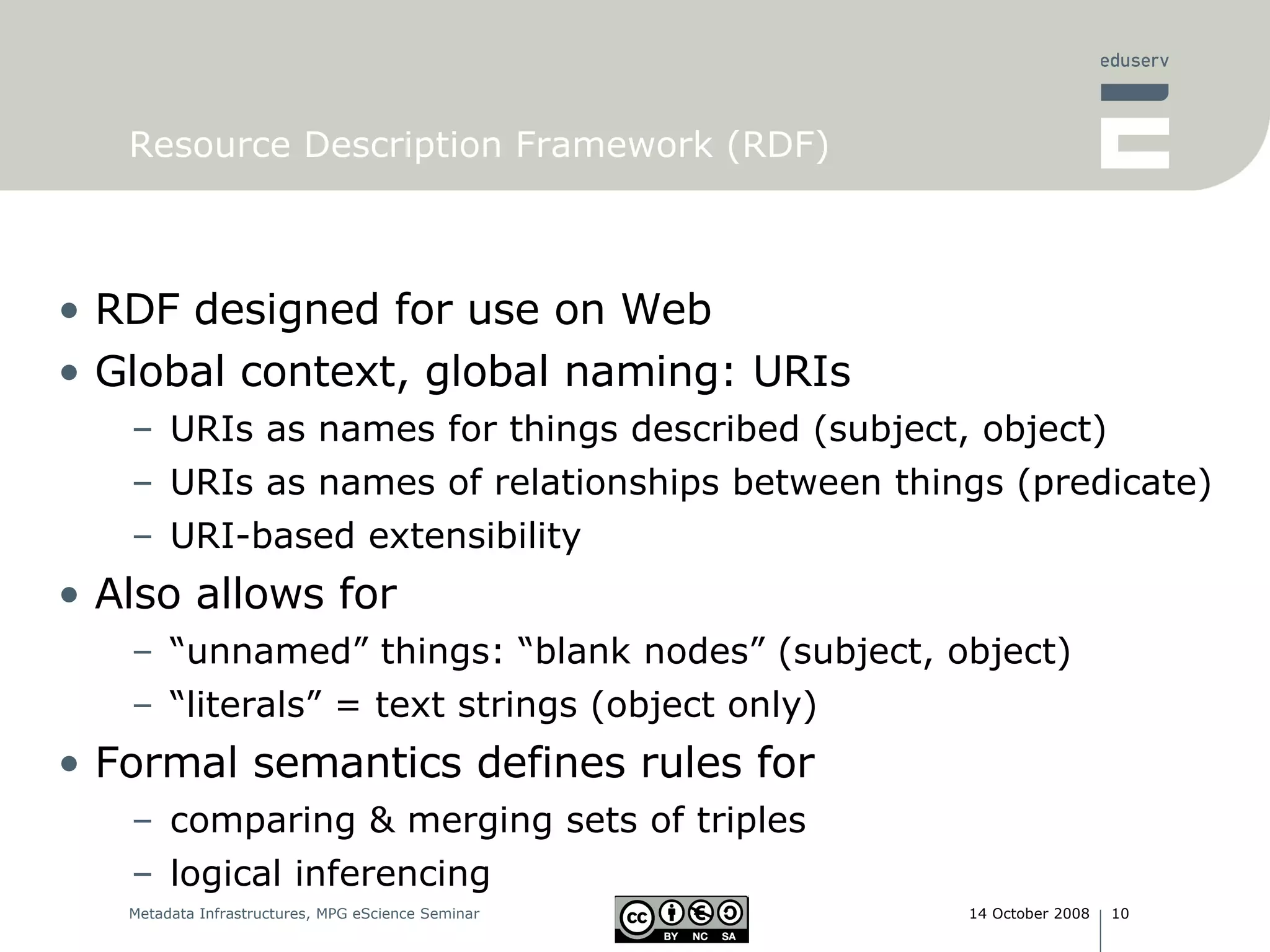 Resource Description Framework (RDF) RDF designed for use on Web Global context, global naming: URIs  URIs as names for things described (subject, object) URIs as names of relationships between things (predicate) URI-based extensibility Also allows for  “ unnamed” things: “blank nodes” (subject, object) “ literals” = text strings (object only) Formal semantics defines rules for  comparing & merging sets of triples logical inferencing  