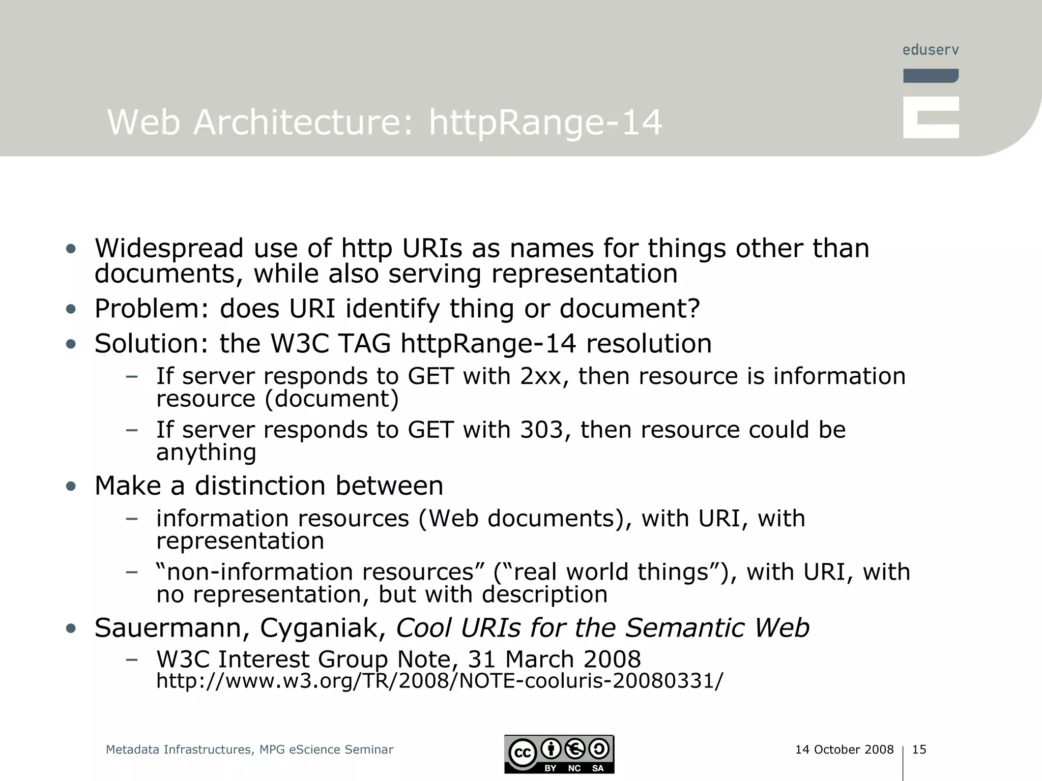 Web Architecture: httpRange-14  Widespread use of http URIs as names for things other than documents, while also serving representation Problem: does URI identify thing or document? Solution: the W3C TAG httpRange-14 resolution If server responds to GET with 2xx, then resource is information resource (document) If server responds to GET with 303, then resource could be anything Make a distinction between  information resources (Web documents), with URI, with representation “ non-information resources” (“real world things”), with URI, with no representation, but with description Sauermann, Cyganiak,  Cool URIs for the Semantic Web W3C Interest Group Note, 31 March 2008 http://www.w3.org/TR/2008/NOTE-cooluris-20080331/ 