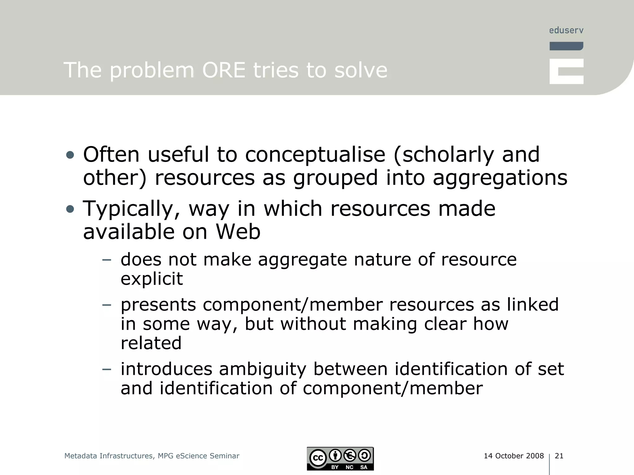The problem ORE tries to solve Often useful to conceptualise (scholarly and other) resources as grouped into aggregations Typically, way in which resources made available on Web does not make aggregate nature of resource explicit presents component/member resources as linked in some way, but without making clear how related introduces ambiguity between identification of set and identification of component/member 