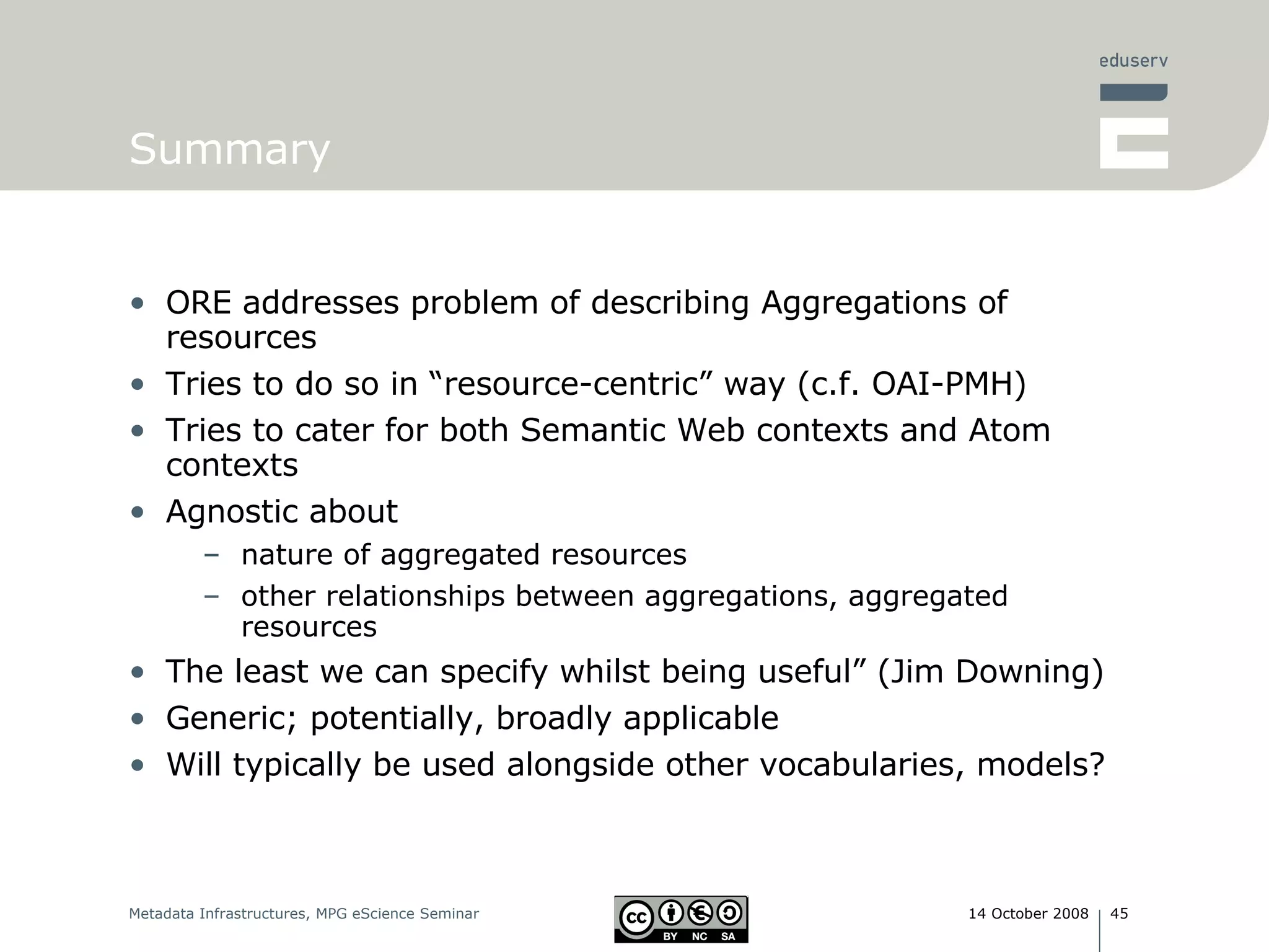 Summary ORE addresses problem of describing Aggregations of resources Tries to do so in “resource-centric” way (c.f. OAI-PMH) Tries to cater for both Semantic Web contexts and Atom contexts Agnostic about nature of aggregated resources other relationships between aggregations, aggregated resources The least we can specify whilst being useful” (Jim Downing) Generic; potentially, broadly applicable Will typically be used alongside other vocabularies, models? 