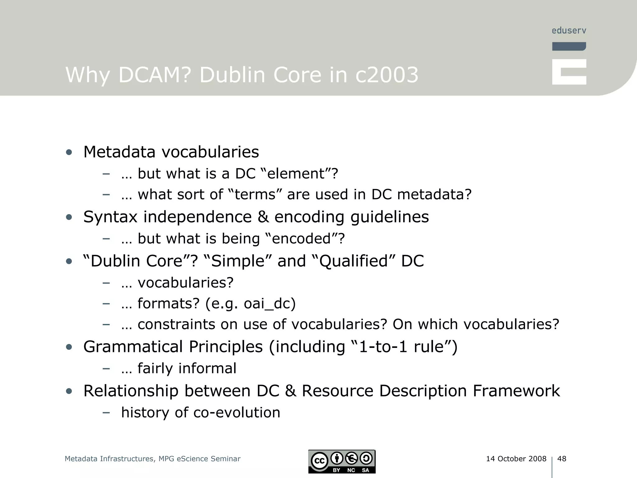 Why DCAM? Dublin Core in c2003 Metadata vocabularies …  but what is a DC “element”? …  what sort of “terms” are used in DC metadata? Syntax independence & encoding guidelines …  but what is being “encoded”? “ Dublin Core”? “Simple” and “Qualified” DC …  vocabularies? …  formats? (e.g. oai_dc) …  constraints on use of vocabularies? On which vocabularies? Grammatical Principles (including “1-to-1 rule”) …  fairly informal  Relationship between DC & Resource Description Framework history of co-evolution 