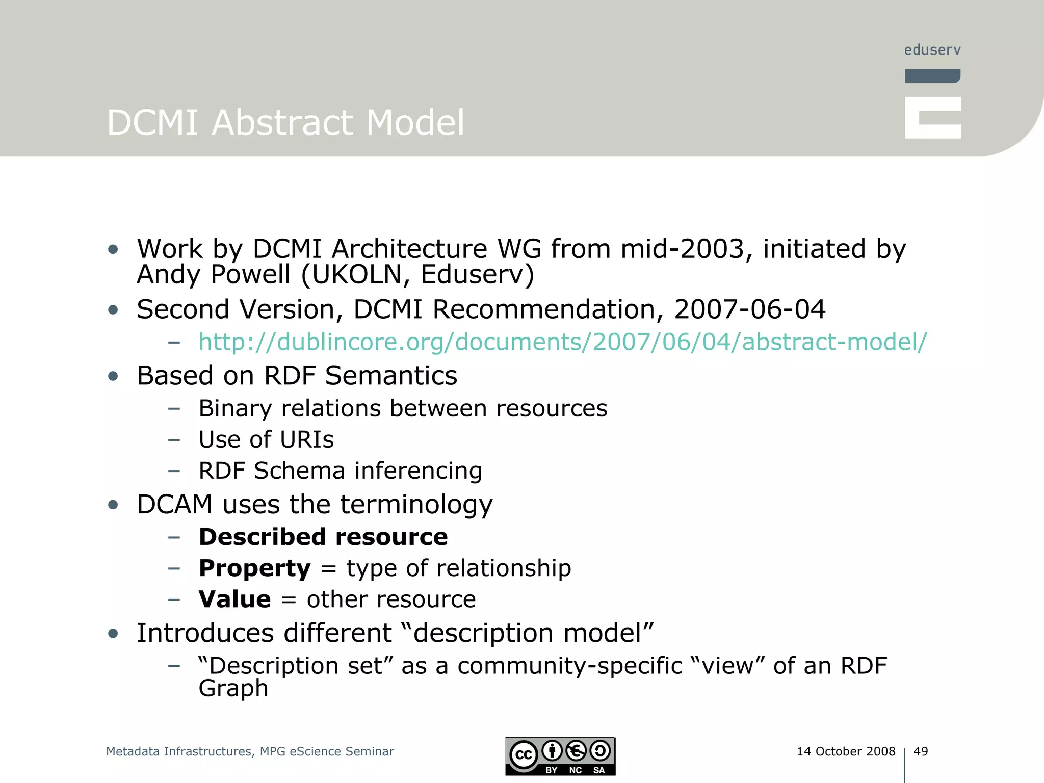 DCMI Abstract Model Work by DCMI Architecture WG from mid-2003, initiated by Andy Powell (UKOLN, Eduserv) Second Version, DCMI Recommendation, 2007-06-04 http://dublincore.org/documents/2007/06/04/abstract-model/ Based on RDF Semantics Binary relations between resources Use of URIs RDF Schema inferencing DCAM uses the terminology Described resource   Property  = type of relationship Value  = other resource Introduces different “description model” “ Description set” as a community-specific “view” of an RDF Graph 