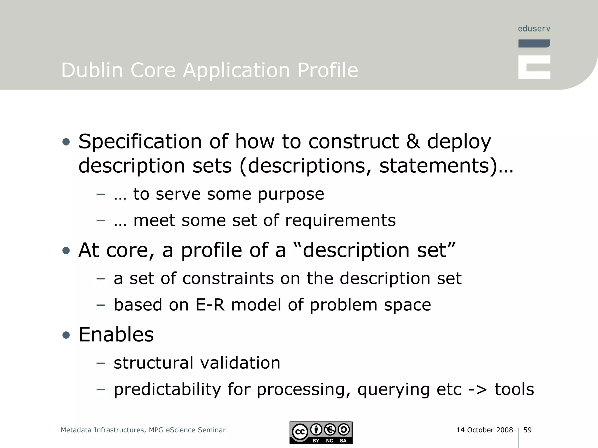 Dublin Core Application Profile Specification of how to construct & deploy description sets (descriptions, statements)…  … to serve some purpose … meet some set of requirements At core, a profile of a “description set” a set of constraints on the description set based on E-R model of problem space Enables structural validation predictability for processing, querying etc -> tools 