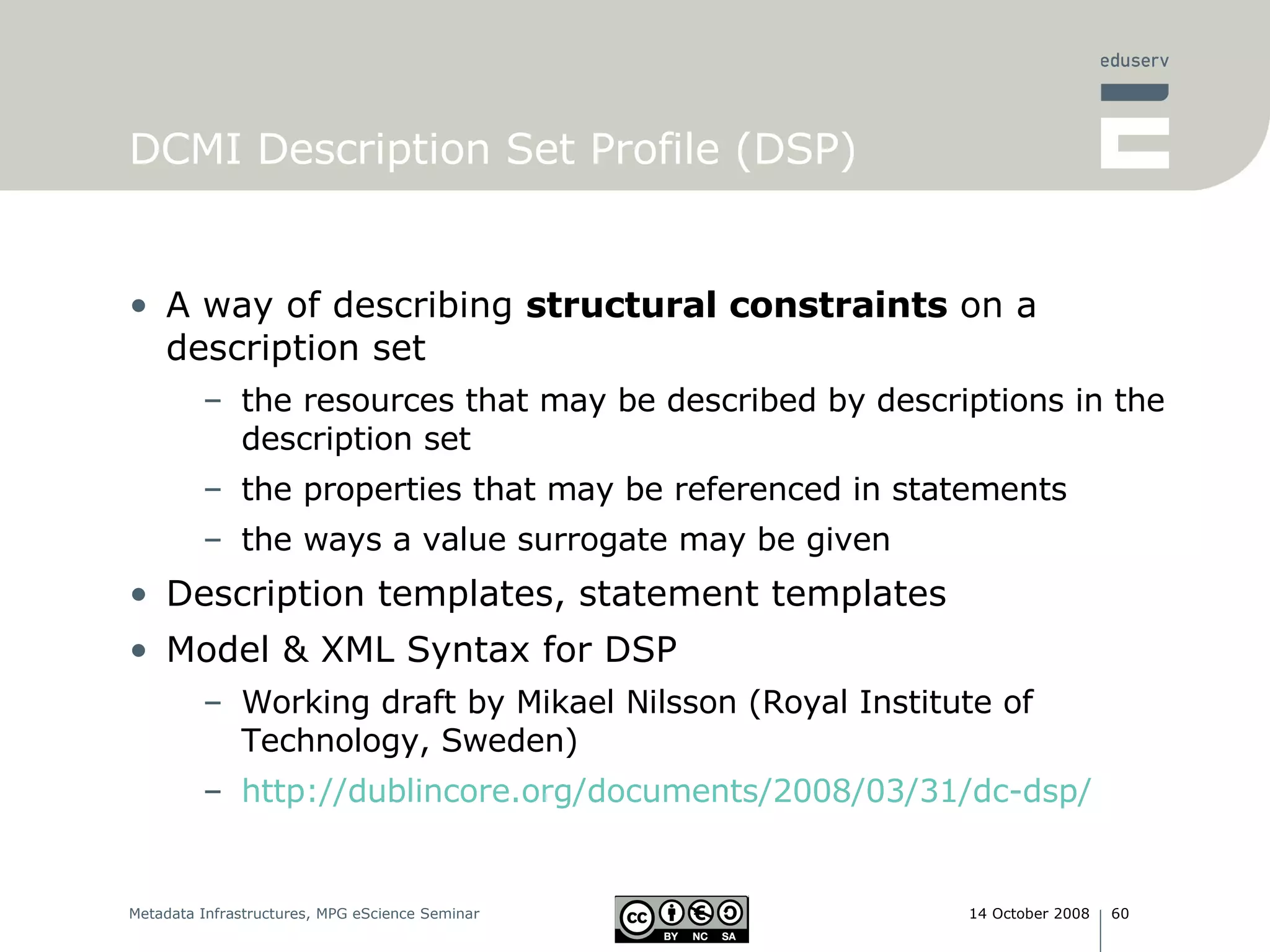 DCMI Description Set Profile (DSP) A way of describing  structural constraints  on a description set the resources that may be described by descriptions in the description set the properties that may be referenced in statements the ways a value surrogate may be given  Description templates, statement templates Model & XML Syntax for DSP Working draft by Mikael Nilsson ( Royal Institute of Technology, Sweden) http://dublincore.org/documents/2008/03/31/dc-dsp/ 