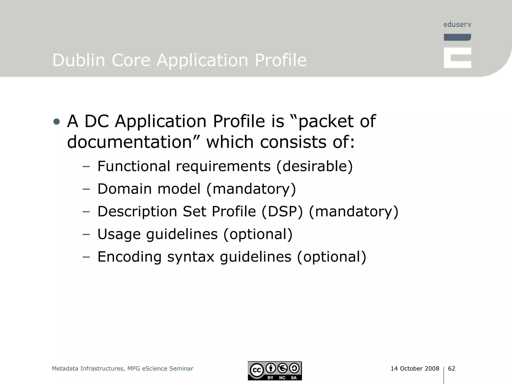 Dublin Core Application Profile A DC Application Profile is “packet of documentation” which consists of: Functional requirements (desirable) Domain model (mandatory) Description Set Profile (DSP) (mandatory) Usage guidelines (optional) Encoding syntax guidelines (optional) 