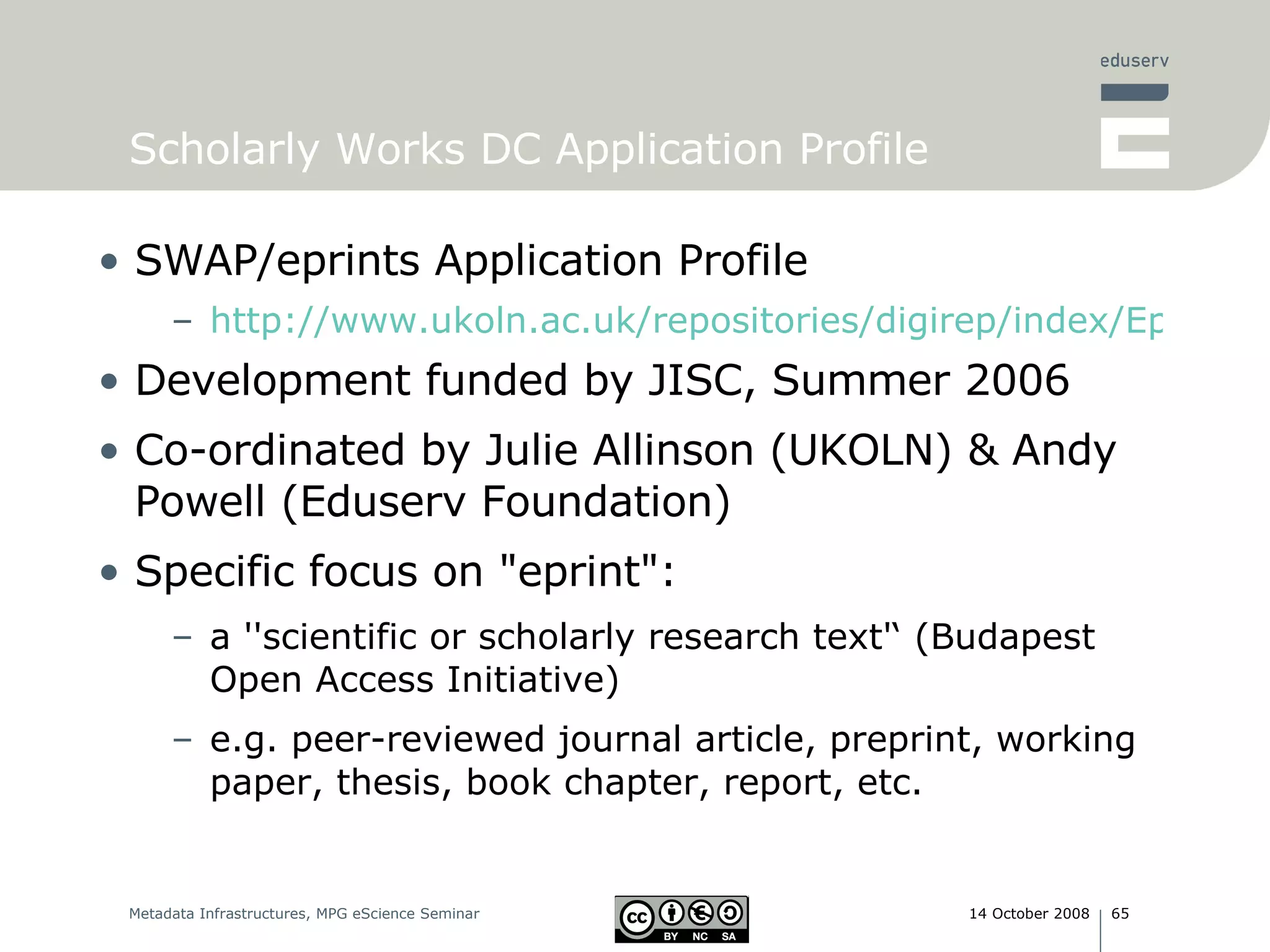 Scholarly Works DC Application Profile SWAP/eprints Application Profile http://www.ukoln.ac.uk/repositories/digirep/index/Eprints_Application_Profile Development funded by JISC, Summer 2006  Co-ordinated by Julie Allinson (UKOLN) & Andy Powell (Eduserv Foundation) Specific focus on &quot;eprint&quot;:  a ''scientific or scholarly research text'‘ (Budapest Open Access Initiative)‏ e.g. peer-reviewed journal article, preprint, working paper, thesis, book chapter, report, etc. 