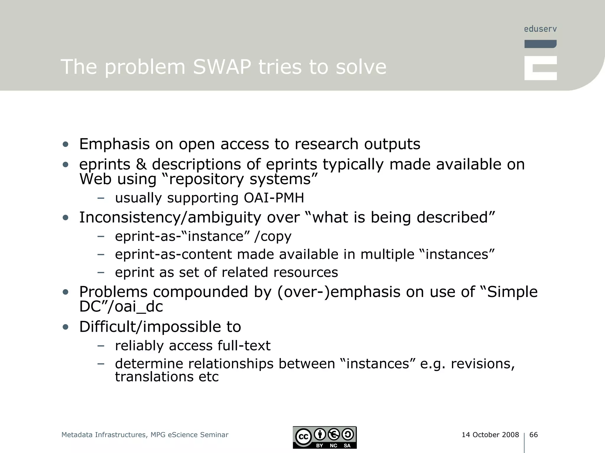 The problem SWAP tries to solve Emphasis on open access to research outputs eprints & descriptions of eprints typically made available on Web using “repository systems” usually supporting OAI-PMH Inconsistency/ambiguity over “what is being described”  eprint-as-“instance” /copy eprint-as-content made available in multiple “instances” eprint as set of related resources  Problems compounded by (over-)emphasis on use of “Simple DC”/oai_dc Difficult/impossible to  reliably access full-text determine relationships between “instances” e.g. revisions, translations etc 