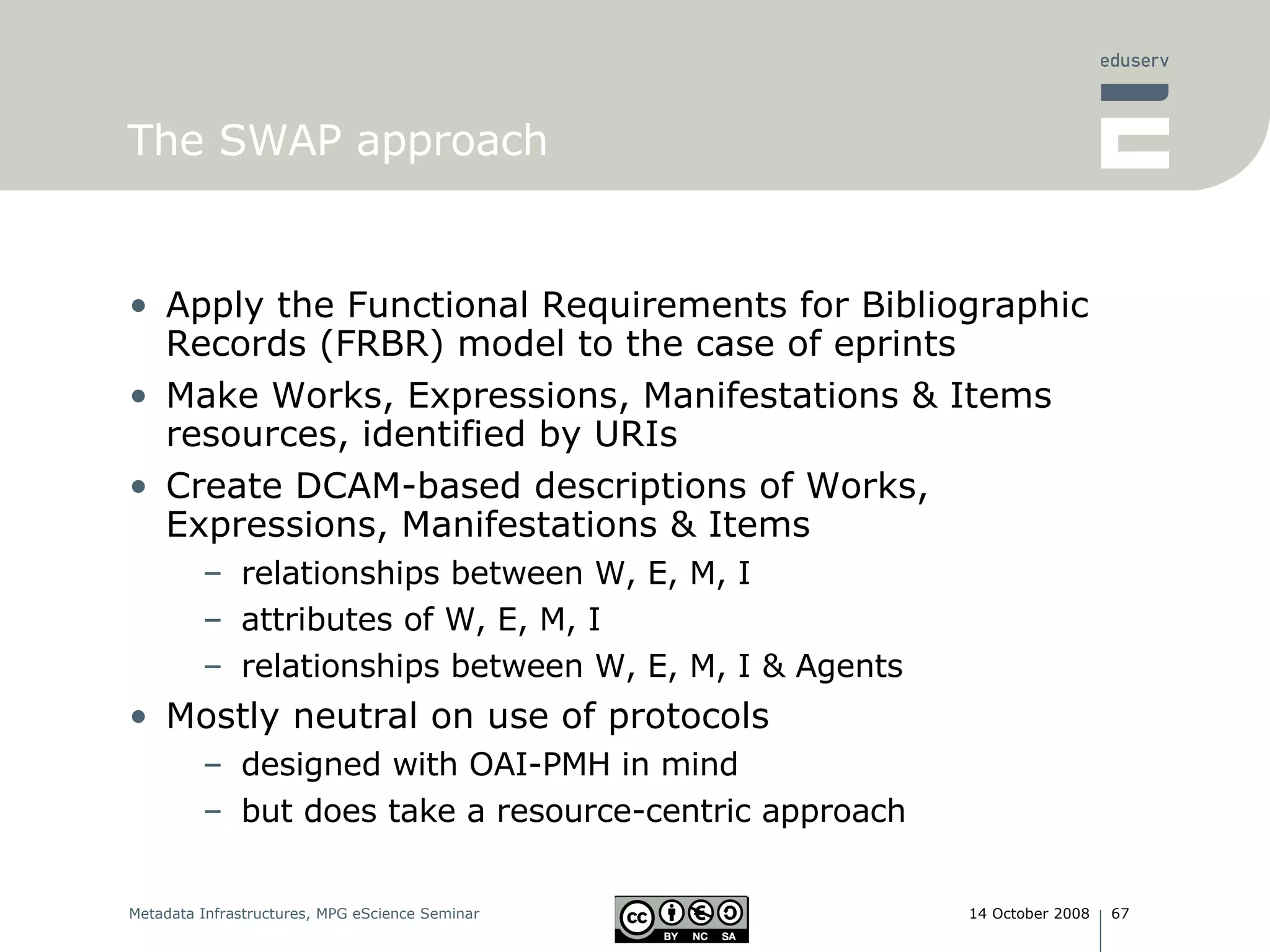 The SWAP approach Apply the Functional Requirements for Bibliographic Records (FRBR) model to the case of eprints Make Works, Expressions, Manifestations & Items resources, identified by URIs Create DCAM-based descriptions of Works, Expressions, Manifestations & Items relationships between W, E, M, I attributes of W, E, M, I  relationships between W, E, M, I & Agents Mostly neutral on use of protocols designed with OAI-PMH in mind but does take a resource-centric approach 