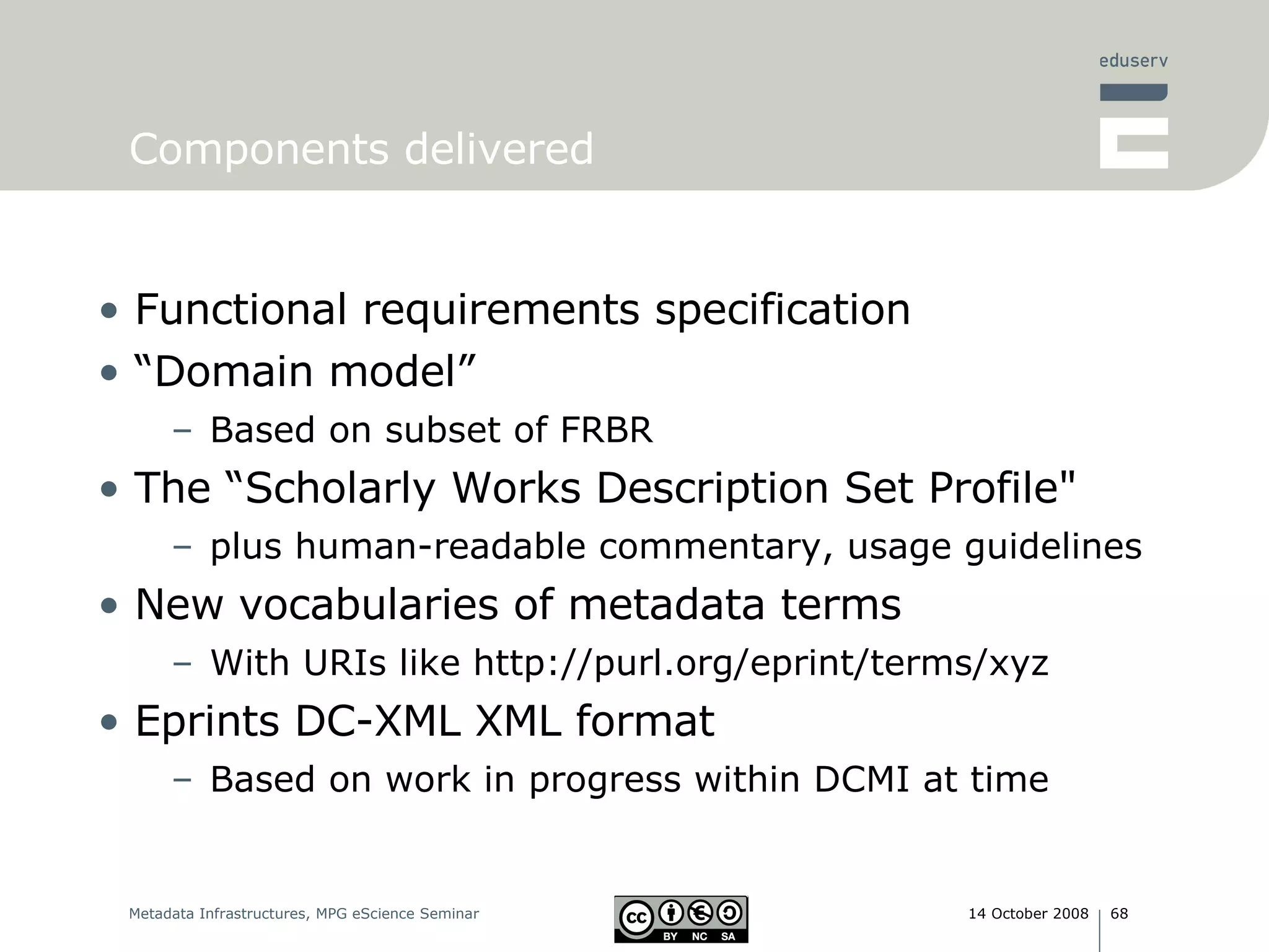 Components delivered Functional requirements specification “ Domain model”  Based on subset of FRBR The “Scholarly Works Description Set Profile&quot; plus human-readable commentary, usage guidelines New vocabularies of metadata terms With URIs like http://purl.org/eprint/terms/xyz Eprints DC-XML   XML format Based on work in progress within DCMI at time 
