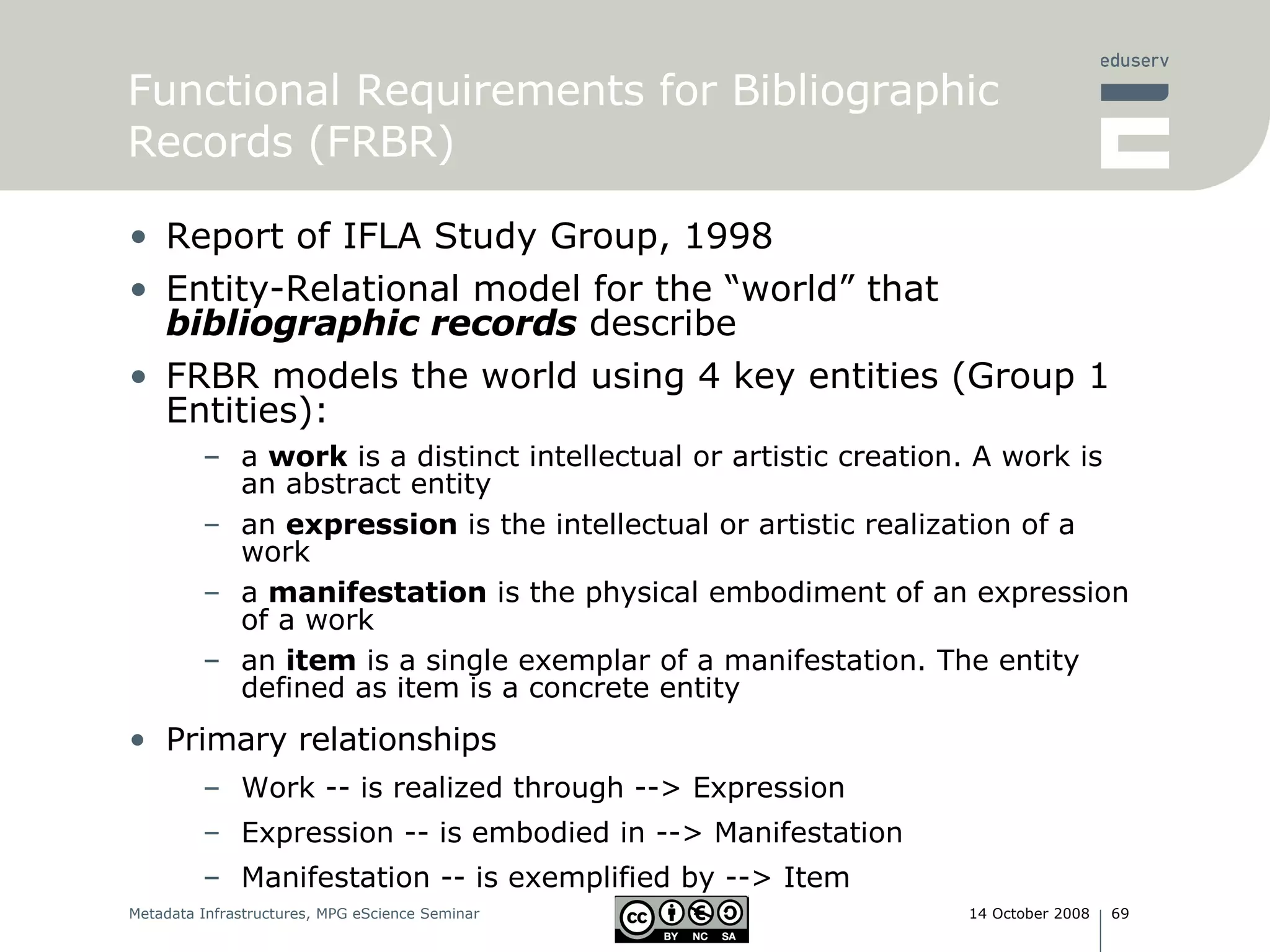 Report of IFLA Study Group, 1998 Entity-Relational model for the “world” that  bibliographic records  describe FRBR models the world using 4 key entities (Group 1 Entities): a  work  is a distinct intellectual or artistic creation. A work is an abstract entity  an  expression  is the intellectual or artistic realization of a work a  manifestation  is the physical embodiment of an expression of a work  an  item  is a single exemplar of a manifestation. The entity defined as item is a concrete entity Primary relationships  Work -- is realized through --> Expression  Expression -- is embodied in --> Manifestation  Manifestation -- is exemplified by --> Item  Functional Requirements for Bibliographic Records (FRBR) 