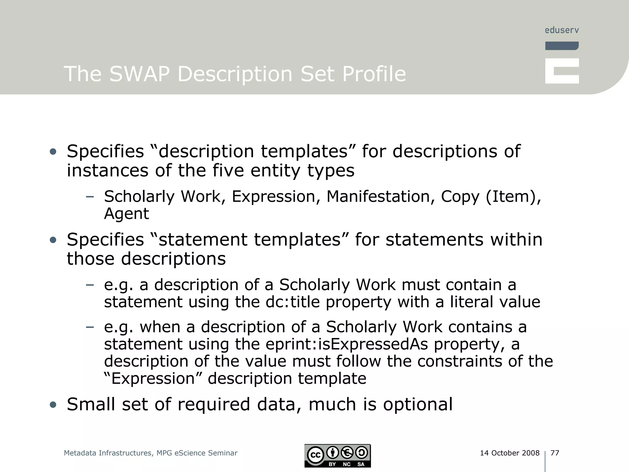 The SWAP Description Set Profile Specifies “description templates” for descriptions of instances of the five entity types Scholarly Work, Expression, Manifestation, Copy (Item), Agent Specifies “statement templates” for statements within those descriptions e.g. a description of a Scholarly Work must contain a statement using the dc:title property with a literal value  e.g. when a description of a Scholarly Work contains a statement using the eprint:isExpressedAs property, a description of the value must follow the constraints of the “Expression” description template Small set of required data, much is optional 