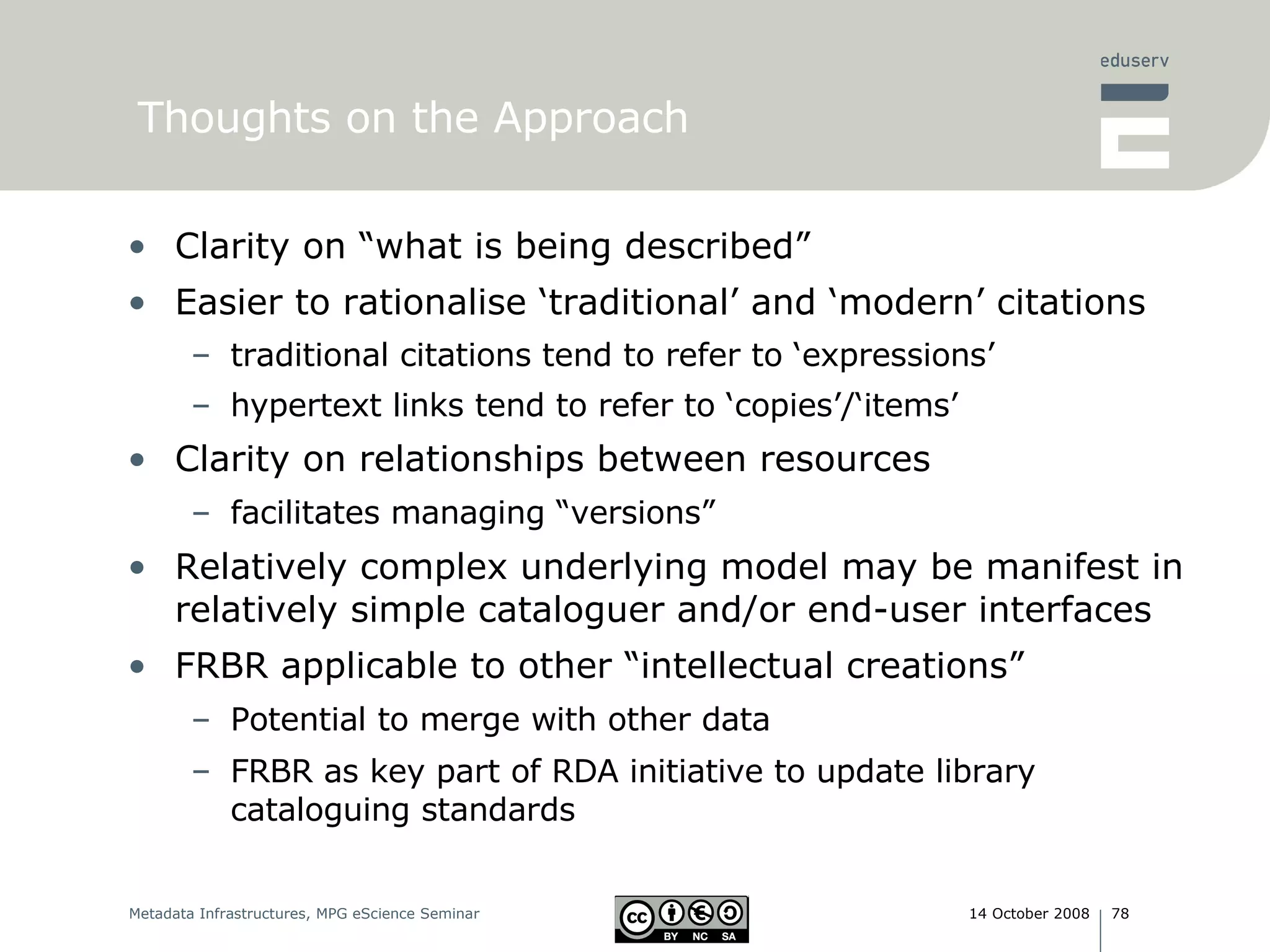 Thoughts on the Approach Clarity on “what is being described” Easier to rationalise ‘traditional’ and ‘modern’ citations traditional citations tend to refer to ‘expressions’ hypertext links tend to refer to ‘copies’/‘items’ Clarity on relationships between resources facilitates managing “versions” Relatively complex underlying model may be manifest in relatively simple cataloguer and/or end-user interfaces FRBR applicable to other “intellectual creations” Potential to merge with other data FRBR as key part of RDA initiative to update library cataloguing standards 
