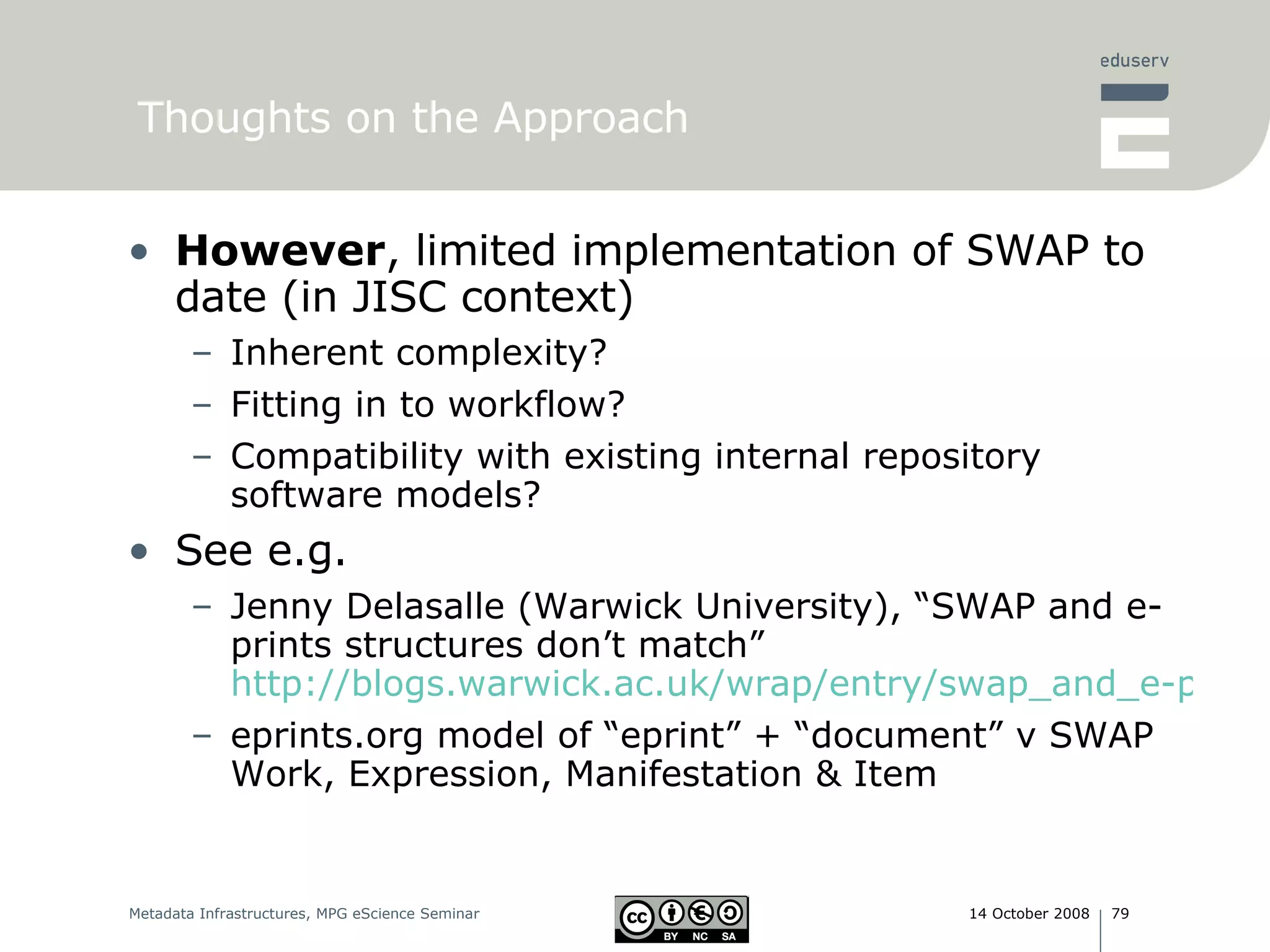 Thoughts on the Approach However , limited implementation of SWAP to date (in JISC context) Inherent complexity? Fitting in to workflow? Compatibility with existing internal repository software models? See e.g.  Jenny Delasalle (Warwick University), “SWAP and e-prints structures don’t match” http://blogs.warwick.ac.uk/wrap/entry/swap_and_e-prints/ eprints.org model of “eprint” + “document” v SWAP Work, Expression, Manifestation & Item 