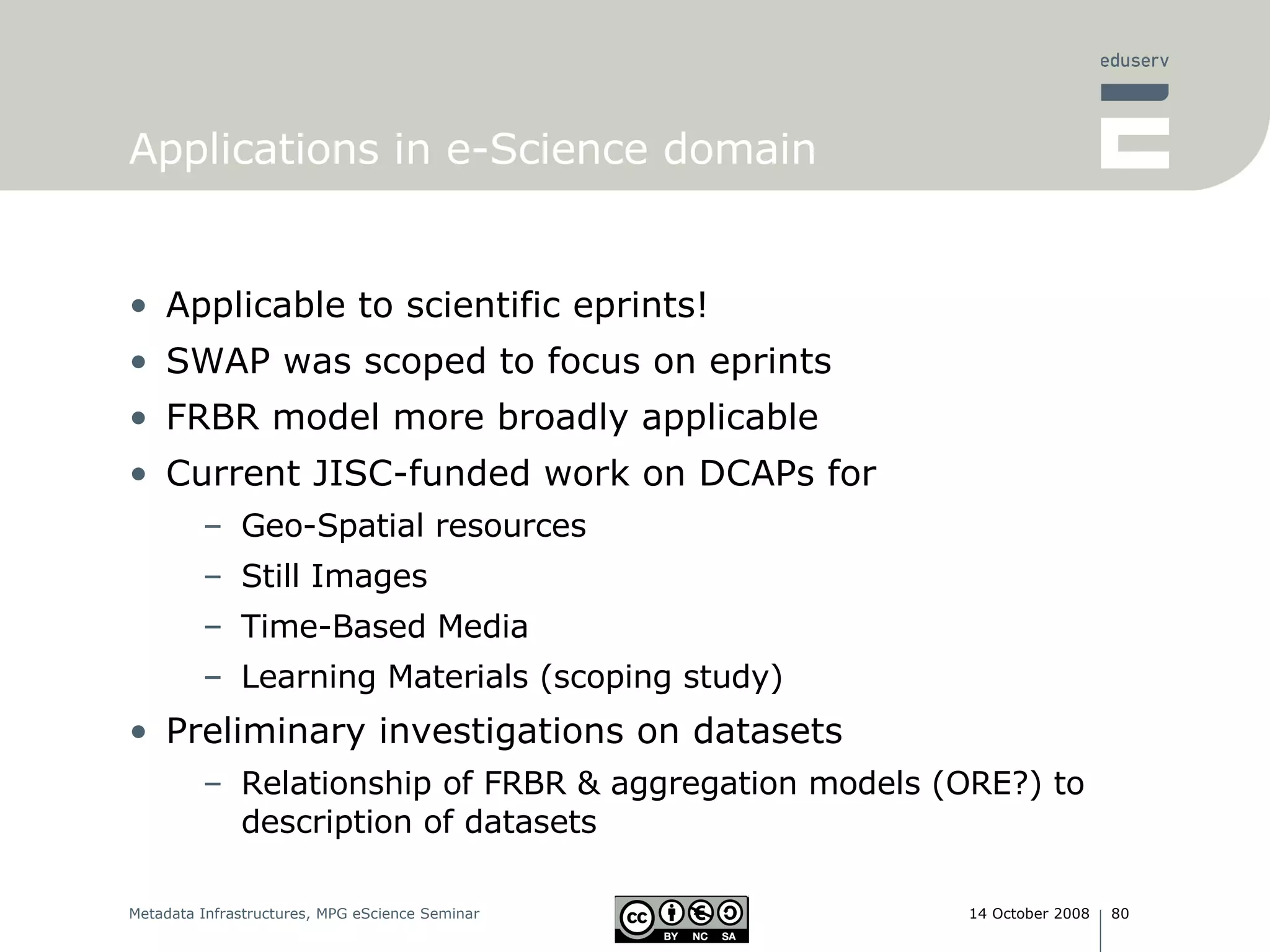 Applications in e-Science domain Applicable to scientific eprints! SWAP was scoped to focus on eprints FRBR model more broadly applicable Current JISC-funded work on DCAPs for Geo-Spatial resources Still Images Time-Based Media Learning Materials (scoping study) Preliminary investigations on datasets Relationship of FRBR & aggregation models (ORE?) to description of datasets 