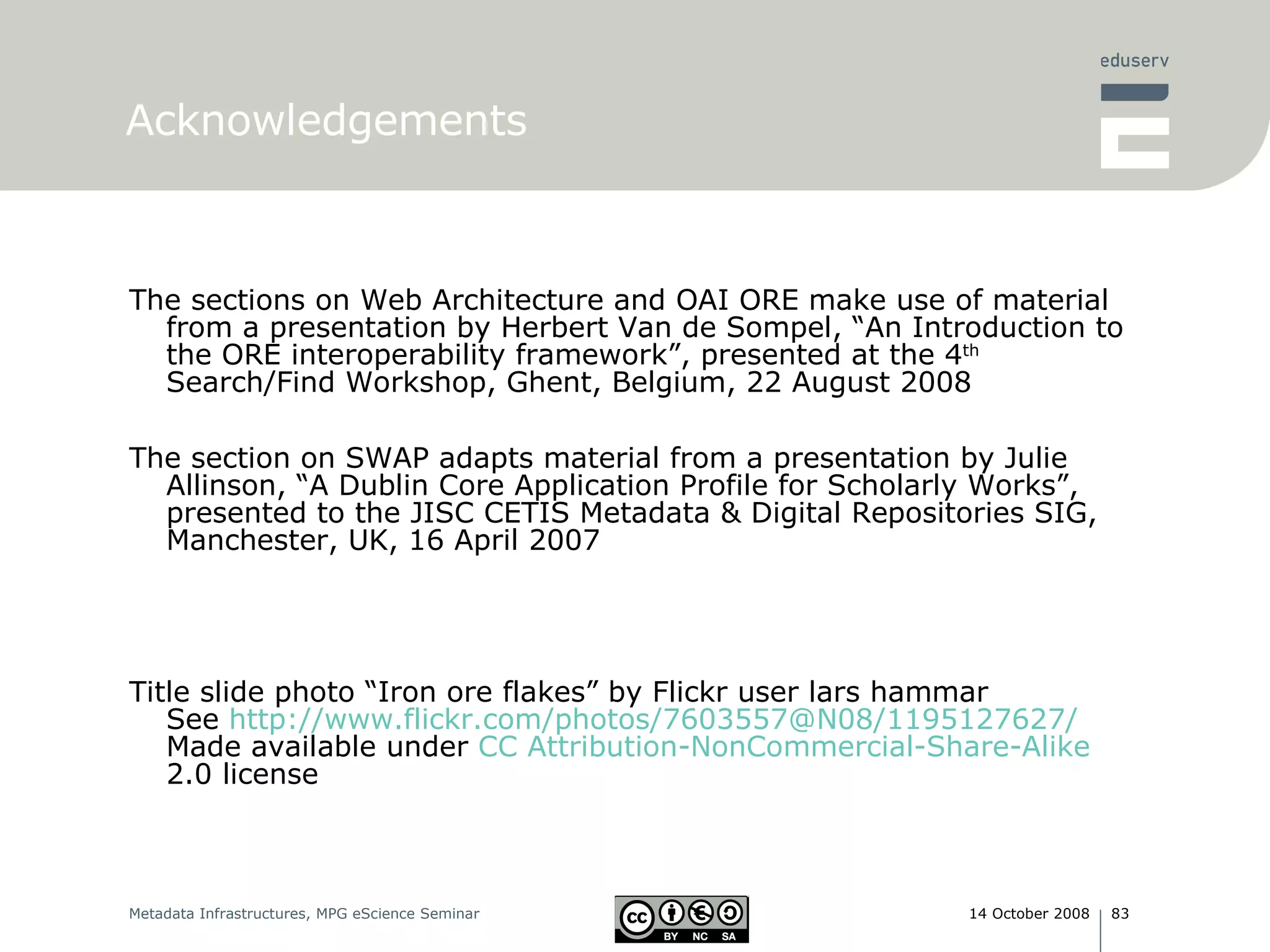 Acknowledgements The sections on Web Architecture and OAI ORE make use of material from a presentation by Herbert Van de Sompel, “An Introduction to the ORE interoperability framework”, presented at the 4 th  Search/Find Workshop, Ghent, Belgium, 22 August 2008 The section on SWAP adapts material from a presentation by Julie Allinson, “A Dublin Core Application Profile for Scholarly Works”, presented to the JISC CETIS Metadata & Digital Repositories SIG, Manchester, UK, 16 April 2007 Title slide photo “Iron ore flakes ”  by Flickr user lars hammar See  http://www.flickr.com/photos/7603557@N08/1195127627/ Made available under  CC Attribution- NonCommercial -Share-Alike  2.0 license 
