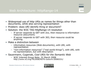 Web Architecture: httpRange-14  Widespread use of http URIs as names for things other than documents, while also serving representation Problem: does URI identify thing or document? Solution: the W3C TAG httpRange-14 resolution If server responds to GET with 2xx, then resource is information resource (document) If server responds to GET with 303, then resource could be anything Make a distinction between  information resources (Web documents), with URI, with representation “ non-information resources” (“real world things”), with URI, with no representation, but with description Sauermann, Cyganiak,  Cool URIs for the Semantic Web W3C Interest Group Note, 31 March 2008 http://www.w3.org/TR/2008/NOTE-cooluris-20080331/ 