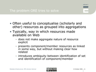 The problem ORE tries to solve Often useful to conceptualise (scholarly and other) resources as grouped into aggregations Typically, way in which resources made available on Web does not make aggregate nature of resource explicit presents component/member resources as linked in some way, but without making clear how related introduces ambiguity between identification of set and identification of component/member 