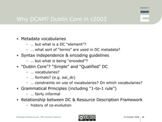 Why DCAM? Dublin Core in c2003 Metadata vocabularies …  but what is a DC “element”? …  what sort of “terms” are used in DC metadata? Syntax independence & encoding guidelines …  but what is being “encoded”? “ Dublin Core”? “Simple” and “Qualified” DC …  vocabularies? …  formats? (e.g. oai_dc) …  constraints on use of vocabularies? On which vocabularies? Grammatical Principles (including “1-to-1 rule”) …  fairly informal  Relationship between DC & Resource Description Framework history of co-evolution 