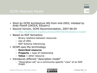 DCMI Abstract Model Work by DCMI Architecture WG from mid-2003, initiated by Andy Powell (UKOLN, Eduserv) Second Version, DCMI Recommendation, 2007-06-04 http://dublincore.org/documents/2007/06/04/abstract-model/ Based on RDF Semantics Binary relations between resources Use of URIs RDF Schema inferencing DCAM uses the terminology Described resource   Property  = type of relationship Value  = other resource Introduces different “description model” “ Description set” as a community-specific “view” of an RDF Graph 