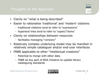 Thoughts on the Approach Clarity on “what is being described” Easier to rationalise ‘traditional’ and ‘modern’ citations traditional citations tend to refer to ‘expressions’ hypertext links tend to refer to ‘copies’/‘items’ Clarity on relationships between resources facilitates managing “versions” Relatively complex underlying model may be manifest in relatively simple cataloguer and/or end-user interfaces FRBR applicable to other “intellectual creations” Potential to merge with other data FRBR as key part of RDA initiative to update library cataloguing standards 