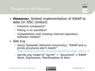 Thoughts on the Approach However , limited implementation of SWAP to date (in JISC context) Inherent complexity? Fitting in to workflow? Compatibility with existing internal repository software models? See e.g.  Jenny Delasalle (Warwick University), “SWAP and e-prints structures don’t match” http://blogs.warwick.ac.uk/wrap/entry/swap_and_e-prints/ eprints.org model of “eprint” + “document” v SWAP Work, Expression, Manifestation & Item 