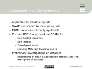 Applications in e-Science domain Applicable to scientific eprints! SWAP was scoped to focus on eprints FRBR model more broadly applicable Current JISC-funded work on DCAPs for Geo-Spatial resources Still Images Time-Based Media Learning Materials (scoping study) Preliminary investigations on datasets Relationship of FRBR & aggregation models (ORE?) to description of datasets 